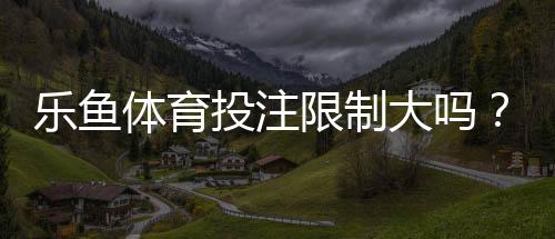 乐鱼体育投注限制大吗？限额、地域与合规规则全面解读