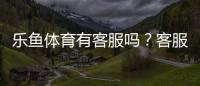 乐鱼体育有客服吗？客服渠道、联系方式与常见问题处理全解析