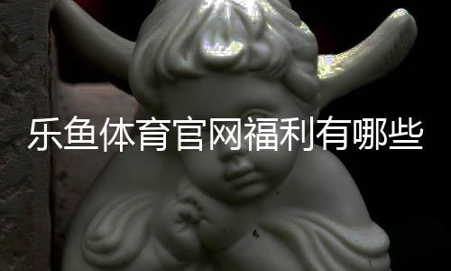 乐鱼体育官网福利有哪些？最新优惠活动与领取攻略