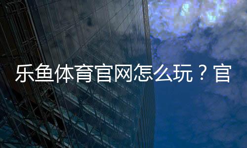 乐鱼体育官网怎么玩？官网下载、注册登录、充值提现与新手玩法全攻略