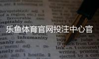 乐鱼体育官网投注中心官方指南：注册、充值、玩法与安全全解析