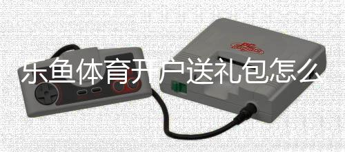 乐鱼体育开户送礼包怎么领取？新手注册步骤、礼包内容与领取技巧详解