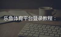 乐鱼体育平台登录教程：快速登录步骤、账号安全与常见问题全攻略