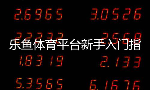 乐鱼体育平台新手入门指南：注册、充值、投注与提现全流程教学