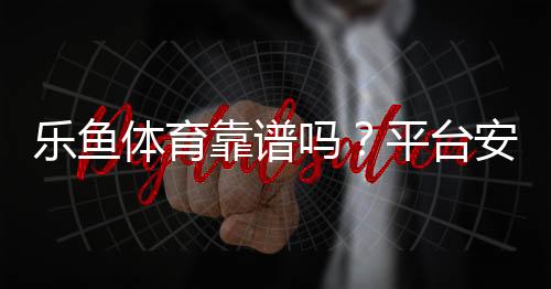乐鱼体育靠谱吗？平台安全、资金保障与用户口碑全面评测