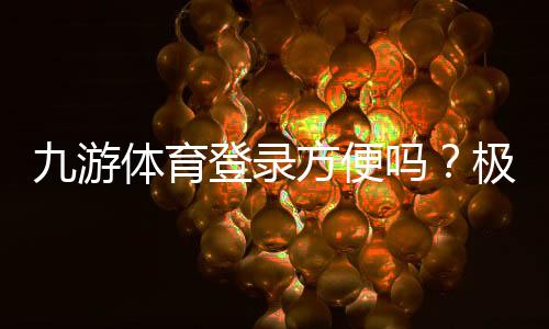 九游体育登录方便吗？极速登录步骤与常见问题解决指南