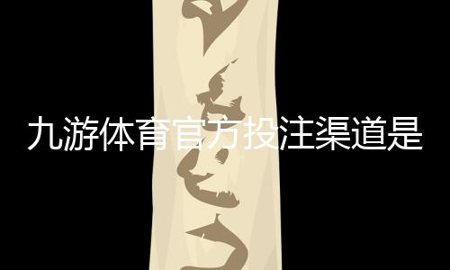九游体育官方投注渠道是什么?正规入口识别与安全充值全攻略