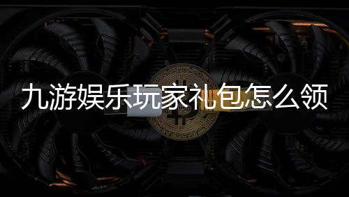 九游娱乐玩家礼包怎么领取？新手兑换流程、礼包内容与注意事项详解