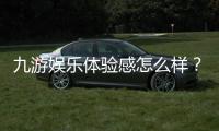 九游娱乐体验感怎么样？深度评测、优缺点与真实用户反馈