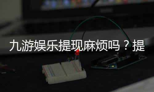 九游娱乐提现麻烦吗？提现流程、到账速度与常见问题快速解析