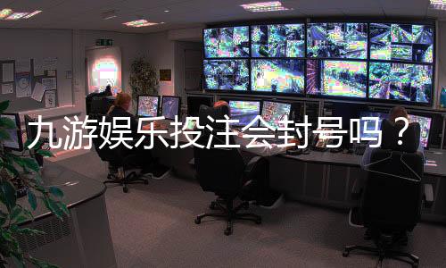 九游娱乐投注会封号吗？官方规则、常见封号原因与申诉防范全解析