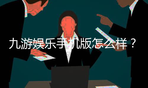 九游娱乐手机版怎么样？下载、功能与安全性全面评测