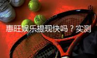 惠旺娱乐提现快吗？实测到账速度与玩家体验分享