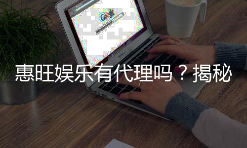 惠旺娱乐有代理吗?揭秘代理加盟条件与流程