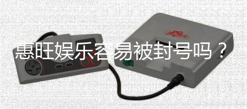 惠旺娱乐容易被封号吗？资深玩家揭秘防封技巧与平台选择