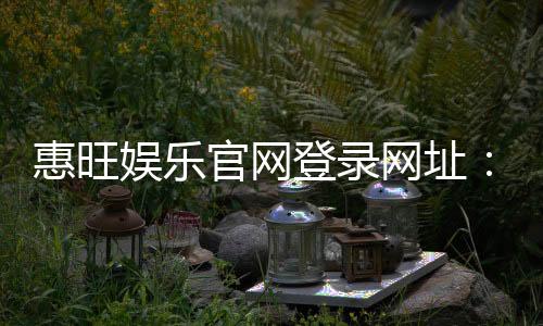 惠旺娱乐官网登录网址：最新入口及安全登录指南
