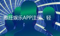 惠旺娱乐APP注册：轻松三步完成畅享豪华游戏礼包