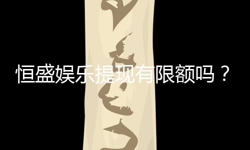 恒盛娱乐提现有限额吗？详细解答提现规则与限额标准