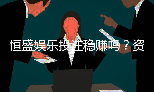 恒盛娱乐投注稳赚吗？资深玩家揭秘稳定盈利的三大策略