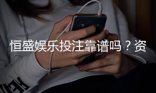 恒盛娱乐投注靠谱吗？资深玩家实测解析平台安全性