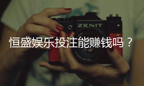恒盛娱乐投注能赚钱吗？揭秘稳定盈利的三大实战技巧