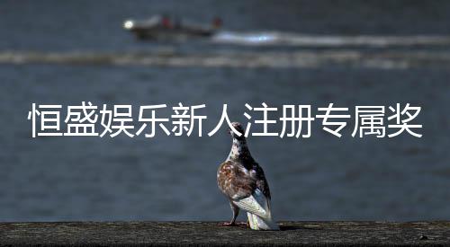恒盛娱乐新人注册专属奖励：首存礼包与高额返利等你拿