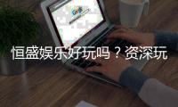 恒盛娱乐好玩吗？资深玩家带你揭秘真实体验