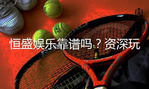 恒盛娱乐靠谱吗？资深玩家实测体验与安全分析