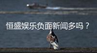 恒盛娱乐负面新闻多吗？深度解析其真实性与玩家评价