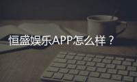 恒盛娱乐APP怎么样？资深玩家带你全面评测体验