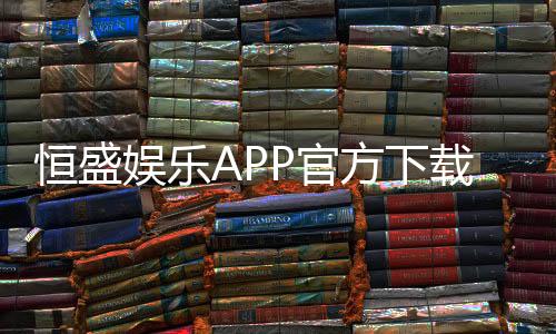 恒盛娱乐APP官方下载通道:安全便捷的一站式娱乐平台入口