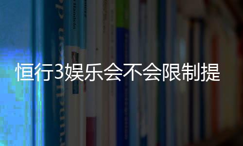 恒行3娱乐会不会限制提现？深度解析平台提现规则与到账时效