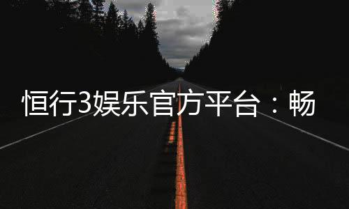 恒行3娱乐官方平台：畅享顶级电子游艺与棋牌乐趣