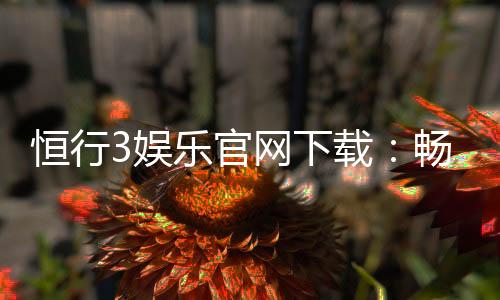恒行3娱乐官网下载：畅享顶级棋牌电游的极致体验