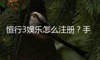 恒行3娱乐怎么注册？手把手教你快速完成账号申请