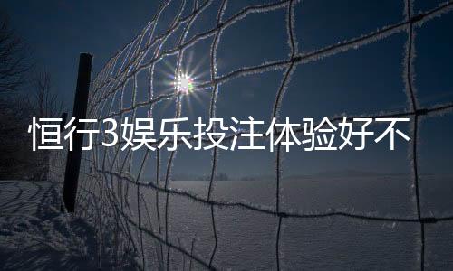 恒行3娱乐投注体验好不好？资深玩家亲测真实反馈