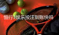 恒行3娱乐投注到账快吗？实测3分钟极速到账体验分享