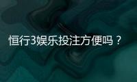 恒行3娱乐投注方便吗？资深玩家解析平台实操体验与技巧