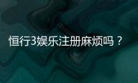 恒行3娱乐注册麻烦吗？3分钟快速开户攻略分享