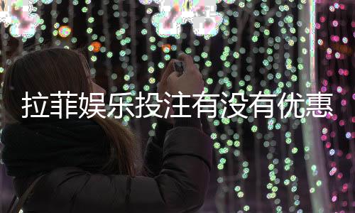 拉菲娱乐投注有没有优惠？揭秘新老用户专属福利活动