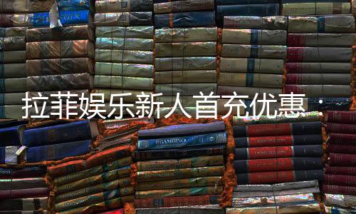 拉菲娱乐新人首充优惠:独家首存福利及高返水攻略