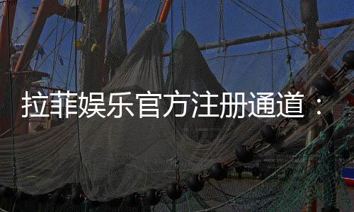 拉菲娱乐官方注册通道：快速开户与首存优惠全攻略