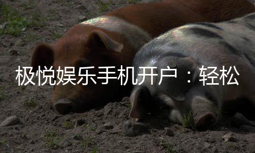 极悦娱乐手机开户：轻松三步完成注册畅享顶级游戏体验