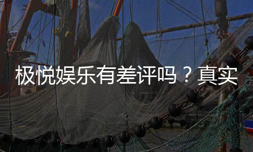 极悦娱乐有差评吗?真实玩家体验与评价解析