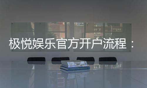 极悦娱乐官方开户流程：轻松注册三步搞定