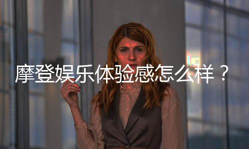 摩登娱乐体验感怎么样？资深玩家分享真实评测与心得