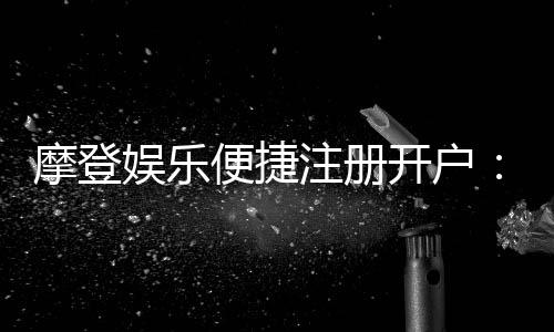 摩登娱乐便捷注册开户：三步完成开户畅享顶级游戏体验