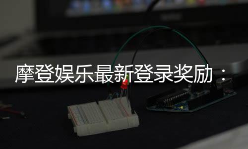 摩登娱乐最新登录奖励：揭秘新会员专属豪礼与高返水福利
