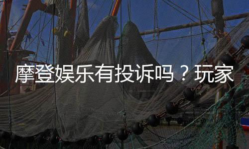 摩登娱乐有投诉吗?玩家真实反馈与平台解析