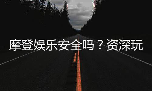 摩登娱乐安全吗？资深玩家揭秘平台真实体验与保障措施